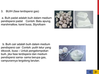 3. BUIH (fase terdispersi gas)
a. Buih padat adalah buih dalam medium
pendispersi padat Contoh: Batu apung,
marshmallow, karet busa, Styrofoam
b. Buih cair adalah buih dalam medium
pendispersi cair Contoh: putih telur yang
dikocok, busa – Untuk pengelompokan
buih, jika fase terdispersi dan medium
pendispersi sama- sama berupa gas,
campurannya tergolong larutan.
 