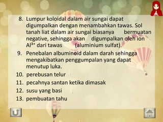 8. Lumpur koloidal dalam air sungai dapat
digumpalkan dengan menambahkan tawas. Sol
tanah liat dalam air sungai biasanya bermuatan
negative, sehingga akan digumpalkan oleh ion
Al³⁺ dari tawas (aluminium sulfat).
9. Penebalan albuminoid dalam darah sehingga
mengakibatkan penggumpalan yang dapat
menutup luka.
10. perebusan telur
11. pecahnya santan ketika dimasak
12. susu yang basi
13. pembuatan tahu
 