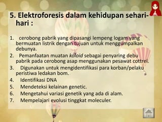5. Elektroforesis dalam kehidupan sehari-
hari :
1. cerobong pabrik yang dipasangi lempeng logam yang
bermuatan listrik dengan tujuan untuk menggumpalkan
debunya.
2. Pemanfaatan muatan koloid sebagai penyaring debu
pabrik pada cerobong asap menggunakan pesawat cottrel.
3. Digunakan untuk mengidentifikasi para korban/pelaku
peristiwa ledakan bom.
4. Identifikasi DNA
5. Mendeteksi kelainan genetic.
6. Mengetahui variasi genetik yang ada di alam.
7. Mempelajari evolusi tinggkat moleculer.
 
