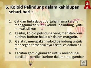 6. Koloid Pelindung dalam kehidupan
sehari-hari :
1. Cat dan tinta dapat bertahan lama karena
menggunakan suatu koloid pelindung, yaitu
minyak silikon
2. Lesitin, koloid pelindung yang menstabilkan
butiran-buritan halus air dalam margarin.
3. Gelatin, merupakan koloid pelindung untuk
mencegah terbentuknya Kristal es dalam es
krim.
4. Larutan gom digunakan untuk melindungi
partikel – pertikel karbon dalam tinta gambar
 