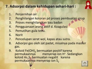 7. Adsorpsi dalam kehidupan sehari-hari :
1. Penjernihan air
2. Penghilangan kotoran pd proses pembuatan sirup
3. Proses menghilangkan bau badan
4. Pengguanaan arang aktif d. Koagulasi
5. Pemutihan gula tebu.
6. Norit
7. Pencelupan serat wol, kapas atau sutra.
8. Adsorpsi gas oleh zat padat, misalnya pada masker
gas.
9. Koloid Fe(OH)3 bermuatan positif karena
permukaannya menyerap ion H+. Sedangkan
koloid As2S3 bermuatan negatit karena
permukaannya menyerap ion S2
 