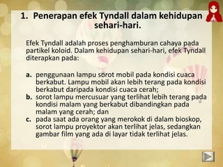 1. Penerapan efek Tyndall dalam kehidupan
sehari-hari.
Efek Tyndall adalah proses penghamburan cahaya pada
partikel koloid. Dalam kehidupan sehari-hari, efek Tyndall
diterapkan pada:
a. penggunaan lampu sorot mobil pada kondisi cuaca
berkabut. Lampu mobil akan lebih terang pada kondisi
berkabut daripada kondisi cuaca cerah;
b. sorot lampu mercusuar yang terlihat lebih terang pada
kondisi malam yang berkabut dibandingkan pada
malam yang cerah; dan
c. pada saat ada orang yang merokok di dalam bioskop,
sorot lampu proyektor akan terlihat jelas, sedangkan
gambar film yang ada di layar tidak terlihat jelas.
 