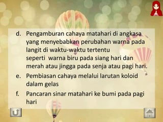 d. Pengamburan cahaya matahari di angkasa
yang menyebabkan perubahan warna pada
langit di waktu-waktu tertentu
seperti warna biru pada siang hari dan
merah atau jingga pada senja atau pagi hari.
e. Pembiasan cahaya melalui larutan koloid
dalam gelas
f. Pancaran sinar matahari ke bumi pada pagi
hari
 