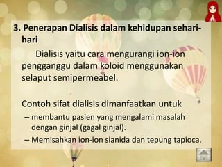 3. Penerapan Dialisis dalam kehidupan sehari-
hari
Dialisis yaitu cara mengurangi ion-ion
pengganggu dalam koloid menggunakan
selaput semipermeabel.
Contoh sifat dialisis dimanfaatkan untuk
– membantu pasien yang mengalami masalah
dengan ginjal (gagal ginjal).
– Memisahkan ion-ion sianida dan tepung tapioca.
 