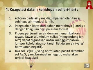 4. Koagulasi dalam kehidupan sehari-hari :
1. kotoran pada air yang digumpalkan oleh tawas
sehingga air menjadi jernih.
2. Pengolahan karet dari bahan mentahnya ( lateks )
dengan koagulan berupa asam format.
3. Proses penjernihan air dengan menambahkan
tawas. Tawas aluminium sulfat (mengandung ion
Al3+) dapat digunakan untuk menggumpalkan
lumpur koloid atau sol tanah liat dalam air (yang
bermuatan negatif).
4. Jika sol Fe(OH)3 yang bermuatan positif ditambah
sol As2S3 yang bermuatan negatif, maka akan
terjadi koagulasi
 