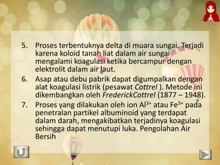 5. Proses terbentuknya delta di muara sungai. Terjadi
karena koloid tanah liat dalam air sungai
mengalami koagulasi ketika bercampur dengan
elektrolit dalam air laut.
6. Asap atau debu pabrik dapat digumpalkan dengan
alat koagulasi listrik (pesawat Cottrel ). Metode ini
dikembangkan oleh FrederickCottrel (1877 – 1948).
7. Proses yang dilakukan oleh ion Al3+ atau Fe3+ pada
penetralan partikel albuminoid yang terdapat
dalam darah, mengakibatkan terjadinya koagulasi
sehingga dapat menutupi luka. Pengolahan Air
Bersih
 