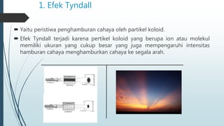 1. Efek Tyndall
 Yaitu peristiwa penghamburan cahaya oleh partikel koloid.
 Efek Tyndall terjadi karena pertikel koloid yang berupa ion atau molekul
memiliki ukuran yang cukup besar yang juga mempengaruhi intensitas
hamburan cahaya menghamburkan cahaya ke segala arah.
 