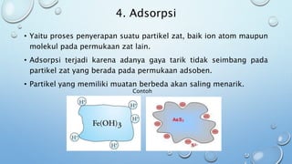 4. Adsorpsi
• Yaitu proses penyerapan suatu partikel zat, baik ion atom maupun
molekul pada permukaan zat lain.
• Adsorpsi terjadi karena adanya gaya tarik tidak seimbang pada
partikel zat yang berada pada permukaan adsoben.
• Partikel yang memiliki muatan berbeda akan saling menarik.
Contoh
 