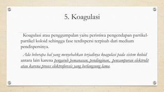 5. Koagulasi
Koagulasi atau penggumpalan yaitu peristiwa pengendapan partikel-
partikel koloid sehingga fase terdispersi terpisah dari medium
pendispersinya.
Ada beberapa hal yang menyebabkan terjadinya koagulasi pada sistem koloid
antara lain karena pengaruh pemanasan, pendinginan, pencampuran elektrolit
atau karena proses elektroforesis yang berlangsung lama.
 