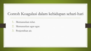 Contoh Koagulasi dalam kehidupan sehari-hari
1. Memanaskan telur.
2. Memanaskan agar-agar.
3. Penjernihan air.
 