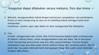 Koagulasi dapat dilakukan secara mekanis, fisis dan kimia
1) Mekanik, menggumpalkan koloid dengan pemanasan, pengadukan, dan pendinginan.
Proses ini akan mengurangi air atau ion di sekeliling koloid sehingga koloid akan
mengendap.
Contohnya : protein, agar-agar dalam air akan menggumpal bila didinginka.
2) Fisis
Contoh : penggunakan alat cottrel. Alat Cottrel biasanya dipakai pada cerobong asap
di industri-industri besar, untuk menggumpalkan asap dan debu. Hal ini bertujuan
untuk mengurangi pencemaran asap dan debu yang berbahaya. Caranya dengan
melewatkan asap atau debu pada Cottrel sebelum keluar dari cerobong pabrik. Alat ini
terdiri dari dua pelat elektrode listrik bertegangan tinggi. Bila sudah jenuh elektrode
tersebut dibersihkan.
 