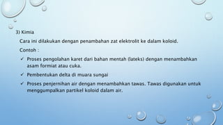 3) Kimia
Cara ini dilakukan dengan penambahan zat elektrolit ke dalam koloid.
Contoh :
 Proses pengolahan karet dari bahan mentah (lateks) dengan menambahkan
asam formiat atau cuka.
 Pembentukan delta di muara sungai
 Proses penjernihan air dengan menambahkan tawas. Tawas digunakan untuk
menggumpalkan partikel koloid dalam air.
 