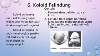 6. Koloid Pelindung
Contoh:
1. Penambahan gelatin pada es
krim.
2. Cat dan tinta dapat bertahan
lama karena menggunakan suatu
koloid pelindung, yaitu minyak
silikon.
Koloid pelindung
yaitu koloid yang dapat
melindungi koloid lain agar
tidak mengalami koagulasi.
Koloid pelindung ini
akan membungkus partikel
zat terdispersi, sehingga
tidak dapat lagi
mengelompok.
 