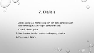 7. Dialisis
Dialisis yaitu cara mengurangi ion-ion pengganggu dalam
koloid menggunakan selaput semipermeabel.
Contoh dialisis yaitu:
1. Memisahkan ion-ion sianida dari tepung tapioka;
2. Proses cuci darah.
 