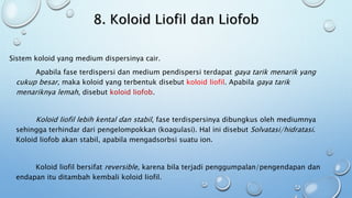 8. Koloid Liofil dan Liofob
Sistem koloid yang medium dispersinya cair.
Apabila fase terdispersi dan medium pendispersi terdapat gaya tarik menarik yang
cukup besar, maka koloid yang terbentuk disebut koloid liofil. Apabila gaya tarik
menariknya lemah, disebut koloid liofob.
Koloid liofil lebih kental dan stabil, fase terdispersinya dibungkus oleh mediumnya
sehingga terhindar dari pengelompokkan (koagulasi). Hal ini disebut Solvatasi/hidratasi.
Koloid liofob akan stabil, apabila mengadsorbsi suatu ion.
Koloid liofil bersifat reversible, karena bila terjadi penggumpalan/pengendapan dan
endapan itu ditambah kembali koloid liofil.
 