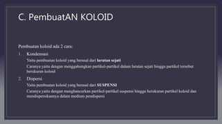 C. PembuatAN KOLOID
Pembuatan koloid ada 2 cara:
1. Kondensasi
Yaitu pembuatan koloid yang berasal dari larutan sejati
Caranya yaitu dengan menggabungkan partikel-partikel dalam larutan sejati hingga partikel tersebut
berukuran koloid
2. Dispersi
Yaitu pembuatan koloid yang berasal dari SUSPENSI
Caranya yaitu dengan menghancurkan partikel-partikel suspensi hingga berukuran partikel koloid dan
mendispersikannya dalam medium pendispersi
 