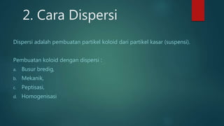 2. Cara Dispersi
Dispersi adalah pembuatan partikel koloid dari partikel kasar (suspensi).
Pembuatan koloid dengan dispersi :
a. Busur bredig,
b. Mekanik,
c. Peptisasi,
d. Homogenisasi
 