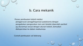 b. Cara mekanik
Proses pembuatan koloid melalui
penggerusan/penggilingan(zat padat)serta dengan
pengadukan/pengocokan (zat cair).Setelah diperoleh partikel
yg ukurannya sesuai dengan ukuran koloid ,kemudian
didispersikan ke dalam mediumnya
Contoh:pembuatan sol belerang
 