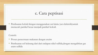 c. Cara peptisasi
• Pembuatan koloid dengan menggunakan zat kimia (zat elektrolit)untuk
memecah partikel besar menjadi partikel koloid.
Contoh:
• Proses pencernaan makanan dengan enzim
• Pembuatan sol belerang dari dari endapan nikel sulfida,dengan mengalirkan gas
asam sulfida
 