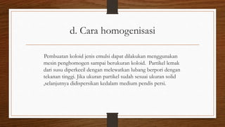 d. Cara homogenisasi
Pembuatan koloid jenis emulsi dapat dilakukan menggunakan
mesin penghomogen sampai berukuran koloid. Partikel lemak
dari susu diperkecil dengan melewatkan lubang berpori dengan
tekanan tinggi. Jika ukuran partikel sudah sesuai ukuran solid
,selanjutnya didispersikan kedalam medium pendis persi.
 