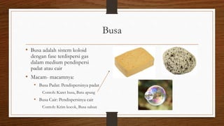 Busa
• Busa adalah sistem koloid
dengan fase terdispersi gas
dalam medium pendispersi
padat atau cair
• Macam- macamnya:
• Busa Padat: Pendispersinya padat
Contoh: Karet busa, Batu apung
• Busa Cair: Pendispersinya cair
Contoh: Krim kocok, Busa sabun
 