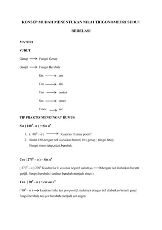 KONSEP MUDAH MENENTUKAN NILAI TRIGONOMETRI SUDUT

                                         BERELASI

MATERI

SUDUT

Genap           Fungsi Genap

Ganjil          Fungsi Berubah

                Sin            cos

                Cos            sin

                Tan            costan

                Sec            cosec

                Cosec          sec

TIP PRAKTIS MENGINGAT RUMUS

Sin ( 1800– α ) = Sin α0

    1. ( 1800 – α )              Kuadran II sinus positif
    2. Sudut 180 dengan nol diabaikan berarti 18 ( genap ) fungsi tetap.
         Fungsi sinus tetap,tidak berubah.



Cos ( 2700 – α ) – Sin α0

( 2700 – α ) 2700 Kuadrat ke II cosinus negatif sudutnya        dengan nol diabaikan berarti
ganjil. Fungsi berubah.( cosinus berubah menjadi sinus )

Tan ( 900 – α ) = cot an α0

( 900 – α )      kuadran Inilai tan gen positif, sudutnya dengan nol diabaikan berarti ganjil
fungsi berubah tan gen berubah menjadi cot angen
 