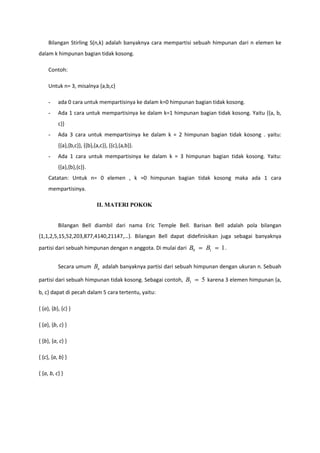 Bilangan Stirling S(n,k) adalah banyaknya cara mempartisi sebuah himpunan dari n elemen ke
dalam k himpunan bagian tidak kosong.

     Contoh:

     Untuk n= 3, misalnya {a,b,c}

     -    ada 0 cara untuk mempartisinya ke dalam k=0 himpunan bagian tidak kosong.
     -    Ada 1 cara untuk mempartisinya ke dalam k=1 himpunan bagian tidak kosong. Yaitu {{a, b,
          c}}
     -    Ada 3 cara untuk mempartisinya ke dalam k = 2 himpunan bagian tidak kosong . yaitu:
          {{a},{b,c}}, {{b},{a,c}}, {{c},{a,b}}.
     -    Ada 1 cara untuk mempartisinya ke dalam k = 3 himpunan bagian tidak kosong. Yaitu:
          {{a},{b},{c}}.
     Catatan: Untuk n= 0 elemen , k =0 himpunan bagian tidak kosong maka ada 1 cara
     mempartisinya.

                             II. MATERI POKOK


          Bilangan Bell diambil dari nama Eric Temple Bell. Barisan Bell adalah pola bilangan
{1,1,2,5,15,52,203,877,4140,21147,…}. Bilangan Bell dapat didefinisikan juga sebagai banyaknya
partisi dari sebuah himpunan dengan n anggota. Di mulai dari B0    B1    1.

          Secara umum Bn adalah banyaknya partisi dari sebuah himpunan dengan ukuran n. Sebuah

partisi dari sebuah himpunan tidak kosong. Sebagai contoh, B3     5 karena 3 elemen himpunan {a,
b, c} dapat di pecah dalam 5 cara tertentu, yaitu:

{ {a}, {b}, {c} }

{ {a}, {b, c} }

{ {b}, {a, c} }

{ {c}, {a, b} }

{ {a, b, c} }
 