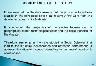 Examination of the literature reveals that many disaster have been
studied in the developed nation but relatively few were from the
developing country like Malaysia.
It is observed that majorities of the studies focuses on the
geographical factor, technological factor and the socio-technical of
the disaster.
Therefore less emphasis on the studied in Social Sciences that
lead to the structure, collaboration and response performance in
address the disaster issues according to command, control &
coordination.
15
 