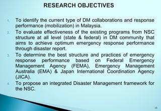 1. To identify the current type of DM collaborations and response
performance (mobilization) in Malaysia.
2. To evaluate effectiveness of the existing programs from NSC
structure at all level (state & federal) in DM community that
aims to achieve optimum emergency response performance
through disaster report.
3. To determine the best structure and practices of emergency
response performance based on Federal Emergency
Management Agency (FEMA), Emergency Management
Australia (EMA) & Japan International Coordination Agency
(JICA).
4. To propose an integrated Disaster Management framework for
the NSC.
15
 