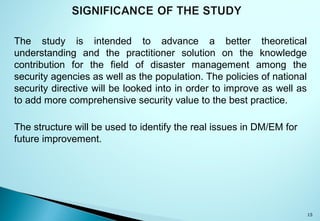 The study is intended to advance a better theoretical
understanding and the practitioner solution on the knowledge
contribution for the field of disaster management among the
security agencies as well as the population. The policies of national
security directive will be looked into in order to improve as well as
to add more comprehensive security value to the best practice.
The structure will be used to identify the real issues in DM/EM for
future improvement.
15
 