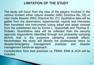 The study will focus from the view of the players involved in the
various incident either natural disaster (NSC Directive No. 20) or
man made disaster (NSC Directive No. 21). Qualitative data will be
gather from the observation, experimental, reports and interviews
then translated into instruments (using adopt and adapt concept
from the established tool by Enrico L. Quarantelli and Thomas E.
Drabek). Quantitative data will be collected from the security
agencies respondents (identified through non probability sampling
technic that is the purposive sampling snowball effect).
Nevertheless the study will identify the professional views on
disaster/emergency management practices and disaster
management hands-on approach.
Consideration from best practices i.e. FEMA, EMA & JICA will be
included.
15
 