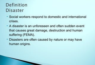  Social workers respond to domestic and international
crises.
 A disaster is an unforeseen and often sudden event
that causes great damage, destruction and human
suffering (FEMA).
 Disasters are often caused by nature or may have
human origins.
 