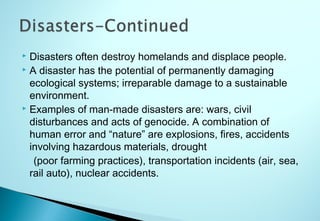  Disasters often destroy homelands and displace people.
 A disaster has the potential of permanently damaging
ecological systems; irreparable damage to a sustainable
environment.
 Examples of man-made disasters are: wars, civil
disturbances and acts of genocide. A combination of
human error and “nature” are explosions, fires, accidents
involving hazardous materials, drought
(poor farming practices), transportation incidents (air, sea,
rail auto), nuclear accidents.
 