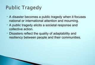  A disaster becomes a public tragedy when it focuses
national or international attention and mourning.
 A public tragedy elicits a societal response and
collective action.
 Disasters reflect the quality of adaptability and
resiliency between people and their communities.
 