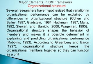 21
Organizational structure
Several researchers have hypothesized that variation in
organizational performance can be explained by
differences in organizational structure (Cohen and
Bailey, 1997; Gladstein, 1984; Hackman, 1987; Manz,
1992; Stewart and Barrick, 2000; Wageman, 1995).
Organizational structure shapes the behavior of
members and makes it a possible determinant in
explaining and predicting organizational performance
(Robbins, 1993). According to Greenberg and Baron
(1997), organizational structure keeps the
organizational members together so they can function
as a unit
 