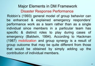 23
Major Elements in DM Framework
Disaster Response Performance
Robbin’s (1993) general model of group behavior can
be enhanced & explained emergency responders’
performance work as a team rather than as a single
individual since members in a particular team has
specific & distinct roles to play during cases of
emergency (Baldwin, 1994). According to Hackman
(1987) mobilization and group synergy is a result of
group outcome that may be quite different from those
that would be obtained by simply adding up the
contribution of individual members.
 