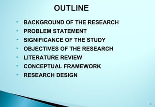  BACKGROUND OF THE RESEARCH
 PROBLEM STATEMENT
 SIGNIFICANCE OF THE STUDY
 OBJECTIVES OF THE RESEARCH
 LITERATURE REVIEW
 CONCEPTUAL FRAMEWORK
 RESEARCH DESIGN
2
 