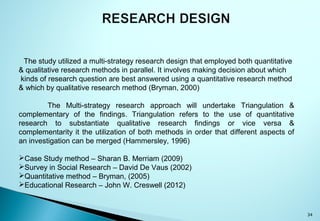 34
The study utilized a multi-strategy research design that employed both quantitative
& qualitative research methods in parallel. It involves making decision about which
kinds of research question are best answered using a quantitative research method
& which by qualitative research method (Bryman, 2000)
The Multi-strategy research approach will undertake Triangulation &
complementary of the findings. Triangulation refers to the use of quantitative
research to substantiate qualitative research findings or vice versa &
complementarity it the utilization of both methods in order that different aspects of
an investigation can be merged (Hammersley, 1996)
Case Study method – Sharan B. Merriam (2009)
Survey in Social Research – David De Vaus (2002)
Quantitative method – Bryman, (2005)
Educational Research – John W. Creswell (2012)
 