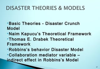 Basic Theories - Disaster Crunch
Model
Naim Kapucu’s Theoretical Framework
Thomas E. Drabek Theoretical
Framework
Robbins’s behavior Disaster Model
Collaboration mediator variable –
indirect effect in Robbins’s Model
37
 
