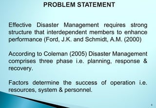 8
Effective Disaster Management requires strong
structure that interdependent members to enhance
performance (Ford, J.K. and Schmidt, A.M. (2000)
According to Coleman (2005) Disaster Management
comprises three phase i.e. planning, response &
recovery.
Factors determine the success of operation i.e.
resources, system & personnel.
 