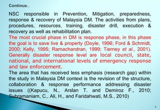 9
NSC responsible in Prevention, Mitigation, preparedness,
response & recovery of Malaysia DM. The activities from plans,
procedures, resources, training, disaster drill, execution &
recovery as well as rehabilitation plan.
The most crucial phase in DM is response phase, in this phase
the goal is to save live & property (Doyle, 1996; Ford & Schmidt,
2000; Kelly, 1995; Ramachandran, 1999; Tierney et al., 2001).
Generally disaster response level are local council, state,
national, and international levels of emergency response
and law enforcement.
The area that has received less emphasis (research gap) within
the study in Malaysia DM context is the revision of the structure,
collaboration & response performance addressing disaster
issues ((Kapucu, N., Arslan T. and Demiroz F., 2010;
Subramaniam, C., Ali, H., and Faridahwati, M.S., 2010)
 