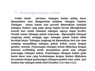 Untuk lantai pertama, tulangan kolom paling dasar
dimasukkan atau diangkurkan kedalam tulangan fondasi.
Tulangan utama kolom satu persatu dimasukkan kedalam
tulangan fondasi yang pada ujung bagian bawah dibengkokkan
kearah luar untuk dudukan tulangan supaya dapat berdiri.
Setelah semua tulangan pokok terpasang, dipasanglah tulangan
sengkang untuk menjaga agar tulangan pokok kolom tidak
berubah lokasi. Tulangan sengkang ini dimasukkan dari atas atau
samping mengelilingi tulangan pokok kolom sesuai dengan
gambar rencana. Pemasangan tulangan kolom dilakukan dengan
bantuan scaffolding untuk menegakkan posisi atau sebagai
penyangga tulangan kolom. Pemasangan tulangan kolom pada
lantai dasar atau yang berhubungan dengan fondasi dilakukan
bersamaan dengan pemasangan tulangan pondasi atau pelat / pur
fondasi dan tulangan balok sloof (Gambar 2.2.a dan 2.2.c)
2. Pemasangan tulangan kolom
 