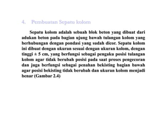Sepatu kolom adalah sebuah blok beton yang dibuat dari
adukan beton pada bagian ujung bawah tulangan kolom yang
berhubungan dengan pondasi yang sudah dicor. Sepatu kolom
ini dibuat dengan ukuran sesuai dengan ukuran kolom, dengan
tinggi ± 5 cm, yang berfungsi sebagai pengaku posisi tulangan
kolom agar tidak berubah posisi pada saat proses pengecoran
dan juga berfungsi sebagai penahan bekisting bagian bawah
agar posisi bekisting tidak berubah dan ukuran kolom menjadi
benar (Gambar 2.4)
4. Pembuatan Sepatu kolom
 