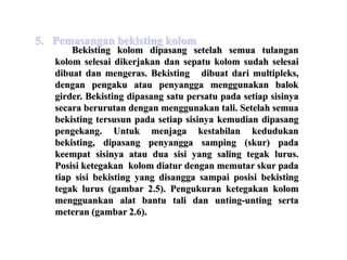 Bekisting kolom dipasang setelah semua tulangan
kolom selesai dikerjakan dan sepatu kolom sudah selesai
dibuat dan mengeras. Bekisting dibuat dari multipleks,
dengan pengaku atau penyangga menggunakan balok
girder. Bekisting dipasang satu persatu pada setiap sisinya
secara berurutan dengan menggunakan tali. Setelah semua
bekisting tersusun pada setiap sisinya kemudian dipasang
pengekang. Untuk menjaga kestabilan kedudukan
bekisting, dipasang penyangga samping (skur) pada
keempat sisinya atau dua sisi yang saling tegak lurus.
Posisi ketegakan kolom diatur dengan memutar skur pada
tiap sisi bekisting yang disangga sampai posisi bekisting
tegak lurus (gambar 2.5). Pengukuran ketegakan kolom
mengguankan alat bantu tali dan unting-unting serta
meteran (gambar 2.6).
5. Pemasangan bekisting kolom
 