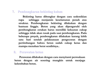 Bekisting harus dibongkar dengan cara sedemikian
rupa sehingga menjamin keselamatan penuh atas
struktur. Pembongkaran bekisting dilakukan dengan
bantuan linggis. Beton yang akan dipengaruhi oleh
pembongkaran cetakan harus memiliki kekuatan cukup
sehingga tidak akan rusak pada saat pembongkaran. Pada
beberapa proyek, pembongkaran dilakukan kurang lebih
satu hari setelah pelaksanaan pengecoran dengan
pertimbangan bahwa beton sudah cukup keras dan
mampu menahan berat sendirinya..
7. Pembongkaran bekisting kolom
8. Perawatan beton
Perawatan dilakukan dengan cara menyirami permukaan
beton dengan air sesering mungkin untuk menjaga
kelembaban beton.
 