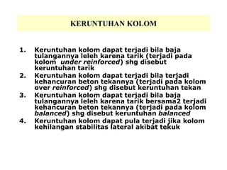 KERUNTUHAN KOLOM
1. Keruntuhan kolom dapat terjadi bila baja
tulangannya leleh karena tarik (terjadi pada
kolom under reinforced) shg disebut
keruntuhan tarik
2. Keruntuhan kolom dapat terjadi bila terjadi
kehancuran beton tekannya (terjadi pada kolom
over reinforced) shg disebut keruntuhan tekan
3. Keruntuhan kolom dapat terjadi bila baja
tulangannya leleh karena tarik bersama2 terjadi
kehancuran beton tekannya (terjadi pada kolom
balanced) shg disebut keruntuhan balanced
4. Keruntuhan kolom dapat pula terjadi jika kolom
kehilangan stabilitas lateral akibat tekuk
 