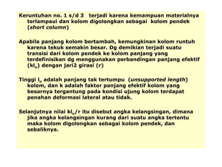 Keruntuhan no. 1 s/d 3 terjadi karena kemampuan materialnya
terlampaui dan kolom digolongkan sebagai kolom pendek
(short column)
Apabila panjang kolom bertambah, kemungkinan kolom runtuh
karena tekuk semakin besar. Dg demikian terjadi suatu
transisi dari kolom pendek ke kolom panjang yang
terdefinisikan dg menggunakan perbandingan panjang efektif
(klu) dengan jari2 girasi (r)
Tinggi lu adalah panjang tak tertumpu (unsupported length)
kolom, dan k adalah faktor panjang efektif kolom yang
besarnya tergantung pada kondisi ujung kolom terdapat
penahan deformasi lateral atau tidak.
Selanjutnya nilai klu/r itu disebut angka kelangsingan, dimana
jika angka kelangsingan kurang dari suatu angka tertentu
maka kolom digolongkan sebagai kolom pendek, dan
sebaliknya.
 