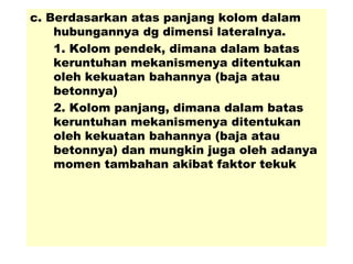 c. Berdasarkan atas panjang kolom dalam
hubungannya dg dimensi lateralnya.
1. Kolom pendek, dimana dalam batas
keruntuhan mekanismenya ditentukan
oleh kekuatan bahannya (baja atau
betonnya)
2. Kolom panjang, dimana dalam batas
keruntuhan mekanismenya ditentukan
oleh kekuatan bahannya (baja atau
betonnya) dan mungkin juga oleh adanya
momen tambahan akibat faktor tekuk
 