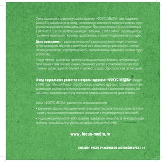 КАТАЛОГ РАБОТ УЧАСТНИКОВ ФОТОКОНКУРСА | 15
Фонд социального развития и охраны здоровья «ФОКУС-МЕДИА» при поддержке
Фонда Citi разработал программу, позволяющую комплексно подойти к вопросу трудо-
устройства и развития потенциала молодежи. Программа впервые была реализована
в 2011-2012 гг. в трех профтехучилищах г. Коломны. В 2012-2013 гг. реализация про-
граммы на территории г. Коломны продолжилась, к проекту подключились колледжи.
Цель программы – развитие личностной и социальной компетенций студентов,
путем проведения обучения и вовлечения их в общественную деятельность, способ-
ствующую развитию целеустремленности, коммуникативных навыков и навыков трудо-
устройства.
В ходе проекта, выпускники профтехучилищ (колледжей) Коломны совершенствуют
свои знания и практические навыки, принимают участие в стажировках в производ-
ственных организациях и получают возможность трудоустроиться в этих организациях.
Фонд социального развития и охраны здоровья «ФОКУС-МЕДИА» создан
в 1996 году. Миссия Фонда - способствовать созданию здоровых, толерантных и пре-
успевающих сообществ путём просвещения, образования и вовлечения людей в дея-
тельность, направленную на улучшение их здоровья и повышение уровня жизни.
Фонд «ФОКУС-МЕДИА» работает по двум направлениям:
• улучшение здоровья молодежи путем проведения профилактических проектов и про-
грамм с использованием современных социальных и информационных технологий;
• поддержка деятельности НКО и развитие гражданских инициатив, а также реализация
проектов, направленных на улучшение жизни местных сообществ.
www.focus-media.ru
 