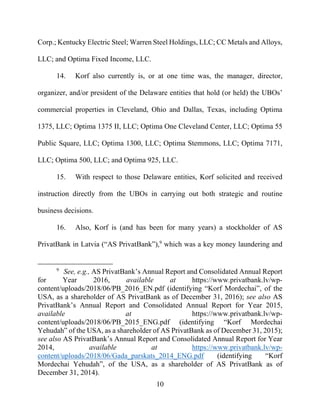 10
Corp.; Kentucky Electric Steel; Warren Steel Holdings, LLC; CC Metals and Alloys,
LLC; and Optima Fixed Income, LLC.
14. Korf also currently is, or at one time was, the manager, director,
organizer, and/or president of the Delaware entities that hold (or held) the UBOs’
commercial properties in Cleveland, Ohio and Dallas, Texas, including Optima
1375, LLC; Optima 1375 II, LLC; Optima One Cleveland Center, LLC; Optima 55
Public Square, LLC; Optima 1300, LLC; Optima Stemmons, LLC; Optima 7171,
LLC; Optima 500, LLC; and Optima 925, LLC.
15. With respect to those Delaware entities, Korf solicited and received
instruction directly from the UBOs in carrying out both strategic and routine
business decisions.
16. Also, Korf is (and has been for many years) a stockholder of AS
PrivatBank in Latvia (“AS PrivatBank”),9
which was a key money laundering and
9
See, e.g., AS PrivatBank’s Annual Report and Consolidated Annual Report
for Year 2016, available at https://www.privatbank.lv/wp-
content/uploads/2018/06/PB_2016_EN.pdf (identifying “Korf Mordechai”, of the
USA, as a shareholder of AS PrivatBank as of December 31, 2016); see also AS
PrivatBank’s Annual Report and Consolidated Annual Report for Year 2015,
available at https://www.privatbank.lv/wp-
content/uploads/2018/06/PB_2015_ENG.pdf (identifying “Korf Mordechai
Yehudah” of the USA, as a shareholder of AS PrivatBank as of December 31, 2015);
see also AS PrivatBank’s Annual Report and Consolidated Annual Report for Year
2014, available at https://www.privatbank.lv/wp-
content/uploads/2018/06/Gada_parskats_2014_ENG.pdf (identifying “Korf
Mordechai Yehudah”, of the USA, as a shareholder of AS PrivatBank as of
December 31, 2014).
 